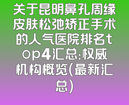 关于昆明鼻孔周缘皮肤松弛矫正手术的人气医院排名top4汇总：权威机构概览（最新汇总）