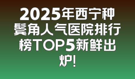 2025年西宁种鬓角人气医院排行榜TOP5新鲜出炉！