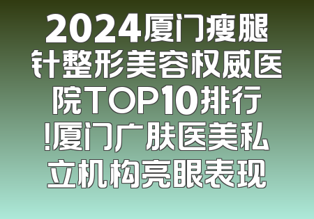 2024厦门瘦腿针整形美容权威医院TOP10排行！厦门广肤医美私立机构亮眼表现