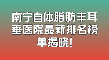 南宁自体脂肪丰耳垂医院最新排名榜单揭晓！