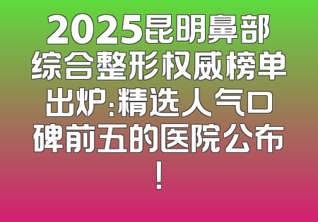 2025昆明鼻部综合整形权威榜单出炉：精选人气口碑前五的医院公布！