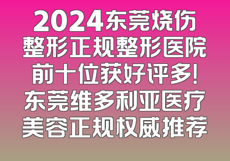 2024东莞烧伤整形正规整形医院前十位获好评多！东莞维多利亚医疗美容正规权威推荐