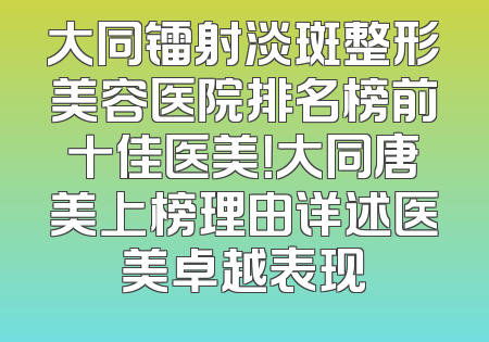 大同镭射淡斑整形美容医院排名榜前十佳医美！大同唐美上榜理由详述医美卓越表现