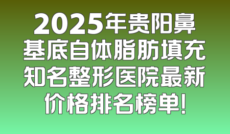 2025年贵阳鼻基底自体脂肪填充知名整形医院最新价格排名榜单！