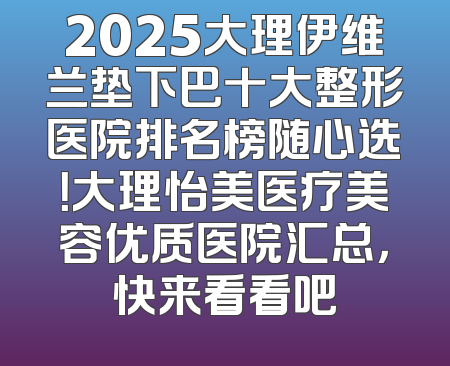 2025大理伊维兰垫下巴十大整形医院排名榜随心选！大理怡美医疗美容优质医院汇总，快来看看吧