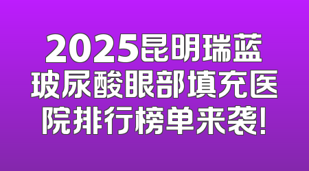 2025昆明瑞蓝玻尿酸眼部填充医院排行榜单来袭！