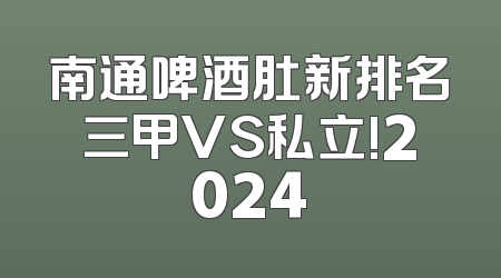 南通啤酒肚新排名三甲VS私立!2024