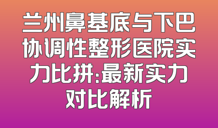 兰州鼻基底与下巴协调性整形医院实力比拼：最新实力对比解析