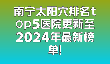 南宁太阳穴排名top5医院更新至2024年最新榜单！