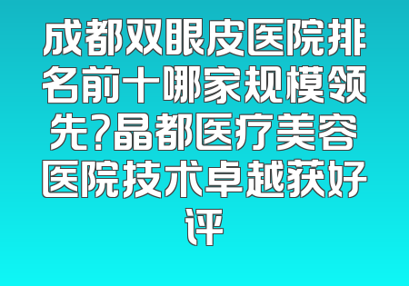 成都双眼皮医院排名前十哪家规模领先？晶都医疗美容医院技术卓越获好评