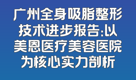 广州全身吸脂整形技术进步报告：以美恩医疗美容医院为核心实力剖析