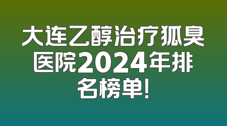 大连乙醇治疗狐臭医院2024年排名榜单！