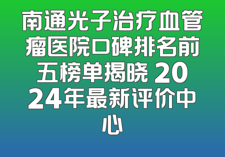南通光子治疗血管瘤医院口碑排名前五榜单揭晓 2024年最新评价中心