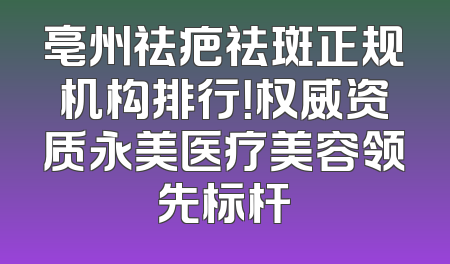 亳州祛疤祛斑正规机构排行！权威资质永美医疗美容领先标杆