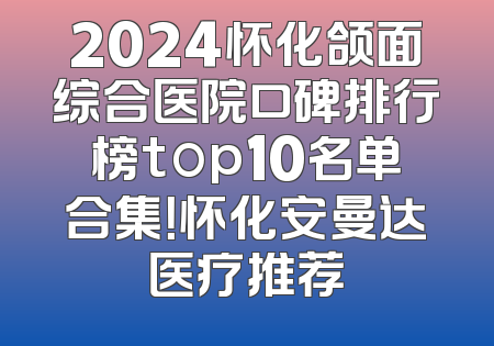 2024怀化颌面综合医院口碑排行榜top10名单合集！怀化安曼达医疗推荐
