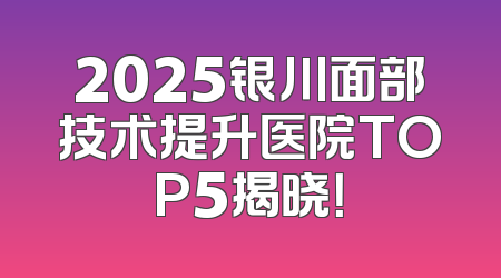 2025银川面部技术提升医院TOP5揭晓！