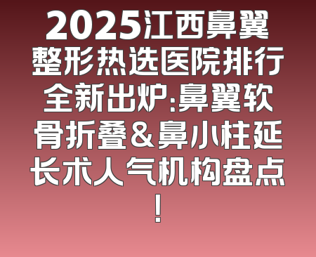 2025江西鼻翼整形热选医院排行全新出炉：鼻翼软骨折叠&鼻小柱延长术人气机构盘点！