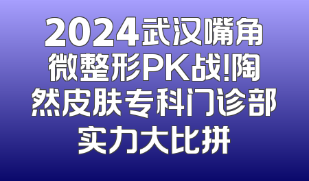 2024武汉嘴角微整形PK战！陶然皮肤专科门诊部实力大比拼