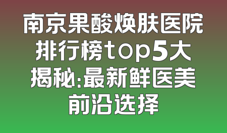 南京果酸焕肤医院排行榜top5大揭秘：最新鲜医美前沿选择