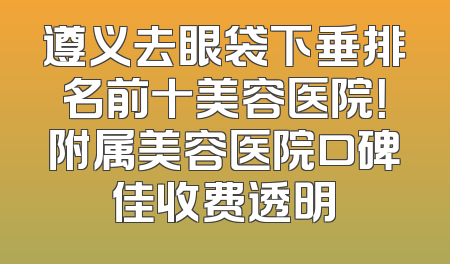 遵义去眼袋下垂排名前十美容医院！附属美容医院口碑佳收费透明