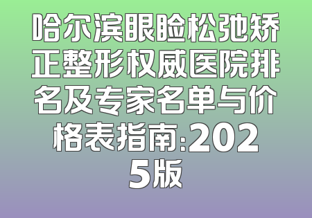 哈尔滨眼睑松弛矫正整形权威医院排名及专家名单与价格表指南：2025版