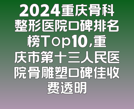 2024重庆骨科整形医院口碑排名榜Top10，重庆市第十三人民医院骨雕塑口碑佳收费透明