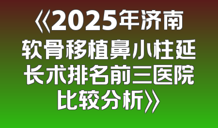 《2025年济南软骨移植鼻小柱延长术排名前三医院比较分析》