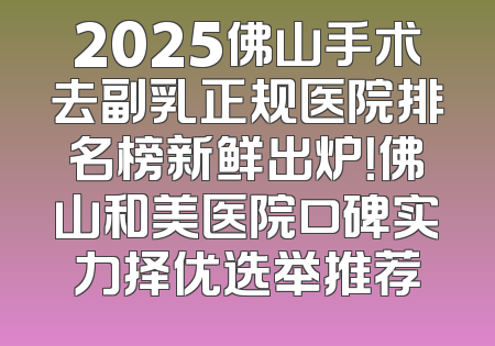 2025佛山手术去副乳正规医院排名榜新鲜出炉！佛山和美医院口碑实力择优选举推荐