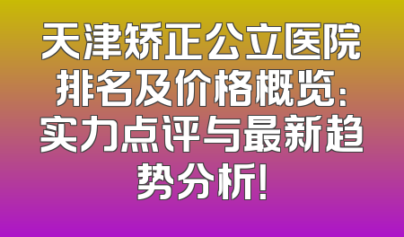 天津矫正公立医院排名及价格概览：实力点评与最新趋势分析！