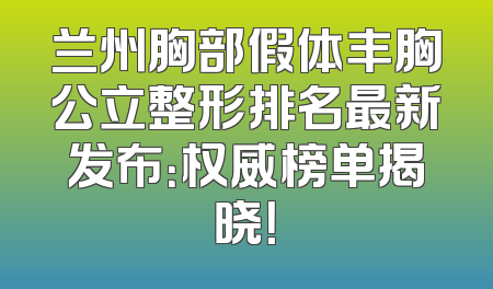 兰州胸部假体丰胸公立整形排名最新发布：权威榜单揭晓！