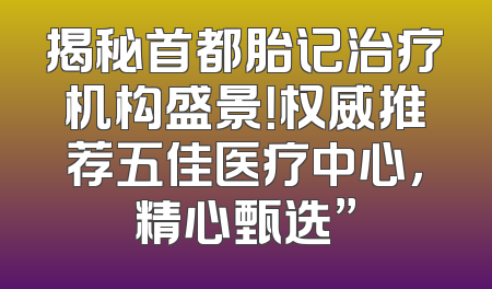 揭秘首都胎记治疗机构盛景！权威推荐五佳医疗中心，精心甄选”