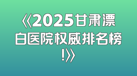 《2025甘肃漂白医院权威排名榜!》