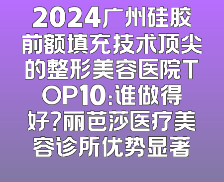 2024广州硅胶前额填充技术顶尖的整形美容医院TOP10：谁做得好？丽芭莎医疗美容诊所优势显著