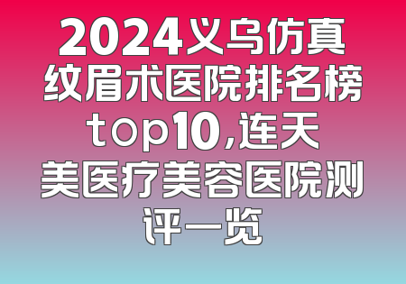 2024义乌仿真纹眉术医院排名榜top10，连天美医疗美容医院测评一览