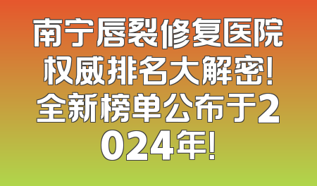 南宁唇裂修复医院权威排名大解密！全新榜单公布于2024年！