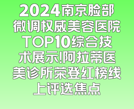 2024南京脸部微调权威美容医院TOP10综合技术展示！阿拉蒂医美诊所荣登红榜线上评选焦点