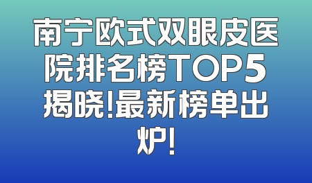 南宁欧式双眼皮医院排名榜TOP5揭晓！最新榜单出炉！