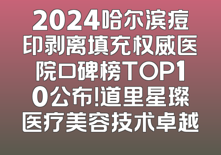 2024哈尔滨痘印剥离填充权威医院口碑榜TOP10公布！道里星璨医疗美容技术卓越