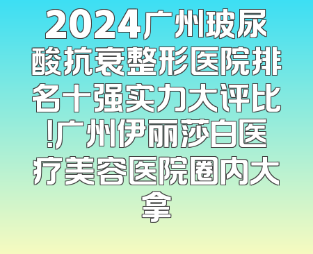 2024广州玻尿酸抗衰整形医院排名十强实力大评比！广州伊丽莎白医疗美容医院圈内大拿