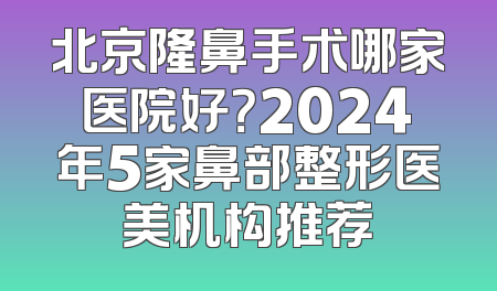 北京隆鼻手术哪家医院好？2024年5家鼻部整形医美机构推荐