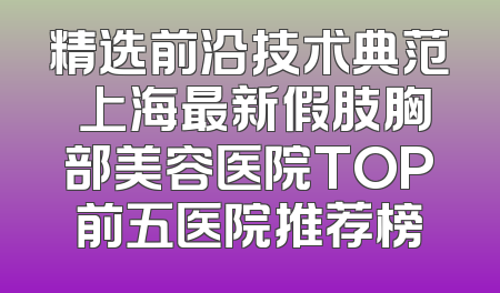 精选前沿技术典范 上海最新假肢胸部美容医院TOP前五医院推荐榜