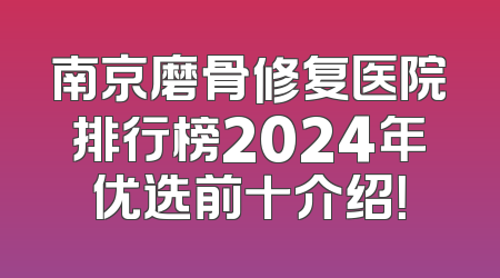 南京磨骨修复医院排行榜2024年优选前十介绍！