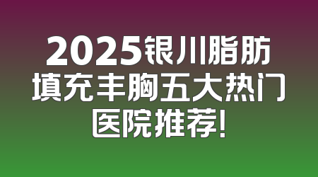2025银川脂肪填充丰胸五大热门医院推荐！