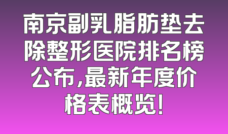 南京副乳脂肪垫去除整形医院排名榜公布，最新年度价格表概览！