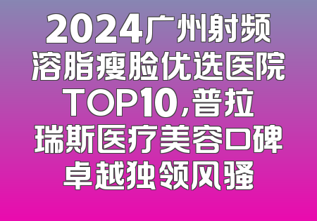 2024广州射频溶脂瘦脸优选医院TOP10，普拉瑞斯医疗美容口碑卓越独领风骚