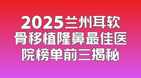 2025兰州耳软骨移植隆鼻最佳医院榜单前三揭秘