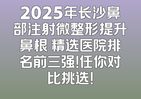 2025年长沙鼻部注射微整形提升鼻根 精选医院排名前三强！任你对比挑选！