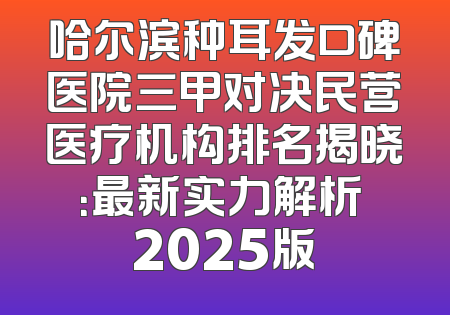 哈尔滨种耳发口碑医院三甲对决民营医疗机构排名揭晓：最新实力解析 2025版