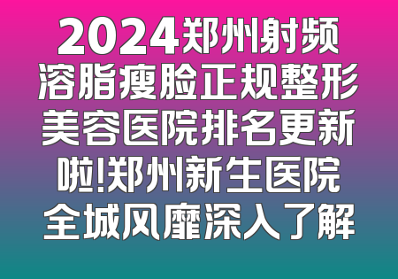 2024郑州射频溶脂瘦脸正规整形美容医院排名更新啦！郑州新生医院全城风靡深入了解