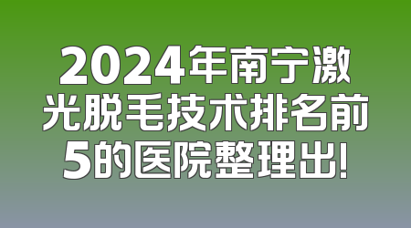 2024年南宁激光脱毛技术排名前5的医院整理出!